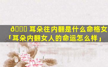 🐋 耳朵往内翻是什么命格女「耳朵内翻女人的命运怎么样」